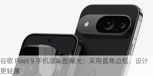 谷歌 Pixel 9 手机渲染图曝光：采用直角边框，设计更轻薄