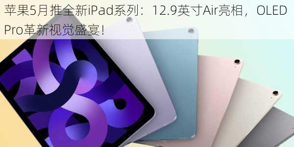 苹果5月推全新iPad系列：12.9英寸Air亮相，OLED Pro革新视觉盛宴！