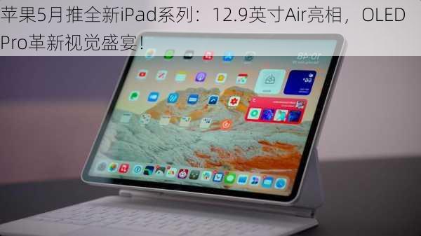 苹果5月推全新iPad系列：12.9英寸Air亮相，OLED Pro革新视觉盛宴！