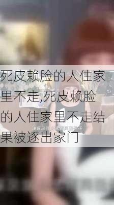 死皮赖脸的人住家里不走,死皮赖脸的人住家里不走结果被逐出家门