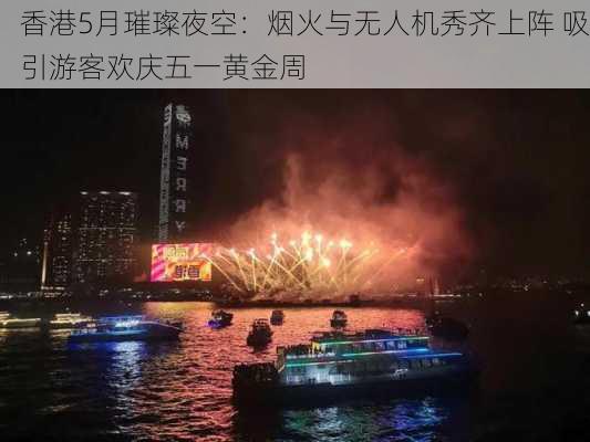 香港5月璀璨夜空：烟火与无人机秀齐上阵 吸引游客欢庆五一黄金周