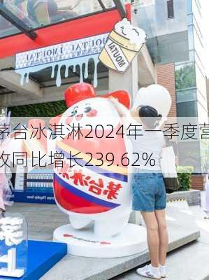 茅台冰淇淋2024年一季度营收同比增长239.62%