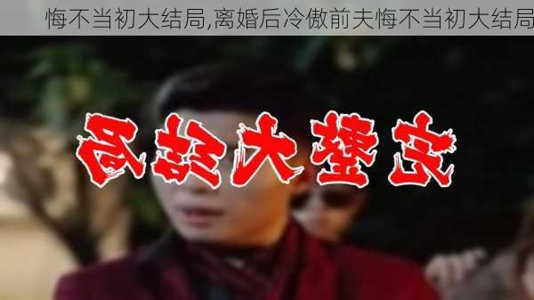 悔不当初大结局,离婚后冷傲前夫悔不当初大结局