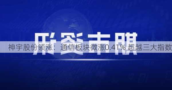 神宇股份领涨：通信板块微涨0.41% 超越三大指数