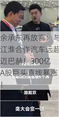 余承东再放言：与江淮合作汽车远超迈巴赫！300亿A股巨头直线暴涨！