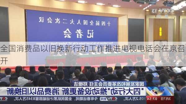 全国消费品以旧换新行动工作推进电视电话会在京召开