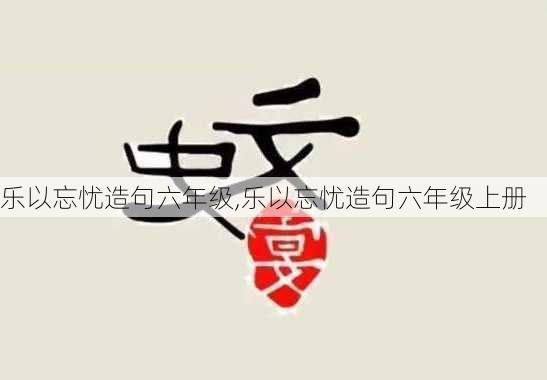 乐以忘忧造句六年级,乐以忘忧造句六年级上册