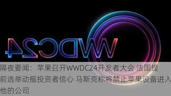 隔夜要闻：苹果召开WWDC24开发者大会 法国提前选举动摇投资者信心 马斯克称将禁止苹果设备进入他的公司