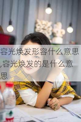 容光焕发形容什么意思,容光焕发的是什么意思