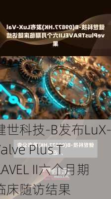 健世科技-B发布LuX-Valve Plus TRAVEL II六个月期临床随访结果