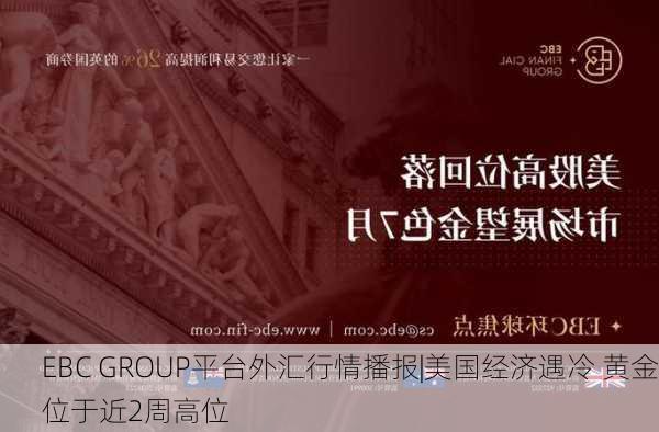 EBC GROUP平台外汇行情播报|美国经济遇冷 黄金位于近2周高位