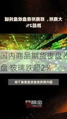 国内商品期货夜盘收盘 玻璃跌超2%