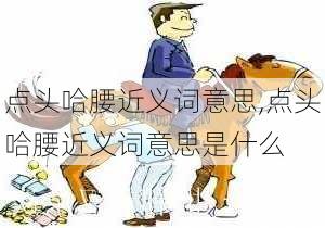 点头哈腰近义词意思,点头哈腰近义词意思是什么