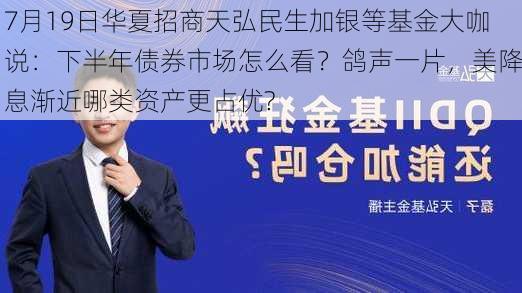 7月19日华夏招商天弘民生加银等基金大咖说：下半年债券市场怎么看？鸽声一片，美降息渐近哪类资产更占优?