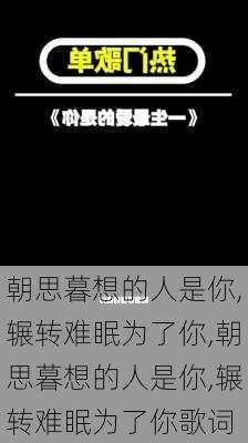 朝思暮想的人是你,辗转难眠为了你,朝思暮想的人是你,辗转难眠为了你歌词