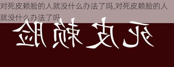 对死皮赖脸的人就没什么办法了吗,对死皮赖脸的人就没什么办法了吗