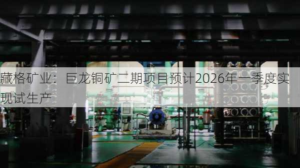 藏格矿业：巨龙铜矿二期项目预计2026年一季度实现试生产