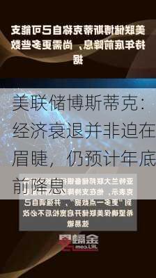 美联储博斯蒂克：经济衰退并非迫在眉睫，仍预计年底前降息