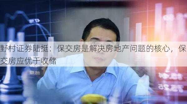 野村证券陆挺：保交房是解决房地产问题的核心，保交房应优于收储