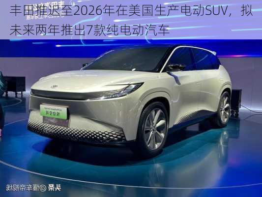 丰田推迟至2026年在美国生产电动SUV，拟未来两年推出7款纯电动汽车