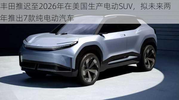 丰田推迟至2026年在美国生产电动SUV，拟未来两年推出7款纯电动汽车