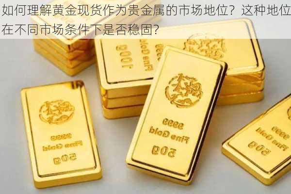 如何理解黄金现货作为贵金属的市场地位？这种地位在不同市场条件下是否稳固？