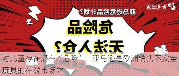 对儿童存在潜在“危险”：亚马逊是欧洲销售不安全玩具的在线市场之一