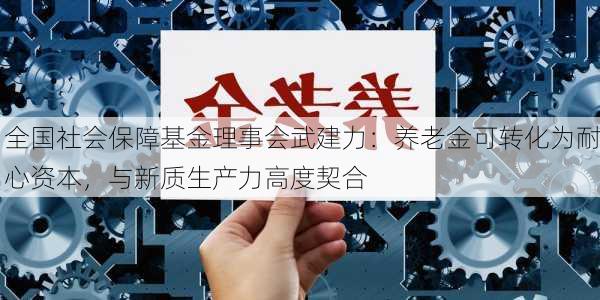 全国社会保障基金理事会武建力：养老金可转化为耐心资本，与新质生产力高度契合