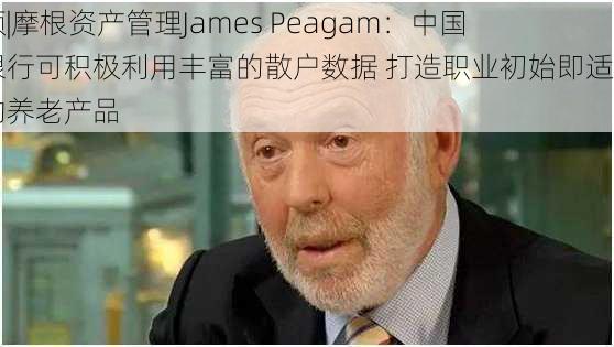 视频|摩根资产管理James Peagam：中国的银行可积极利用丰富的散户数据 打造职业初始即适用的养老产品