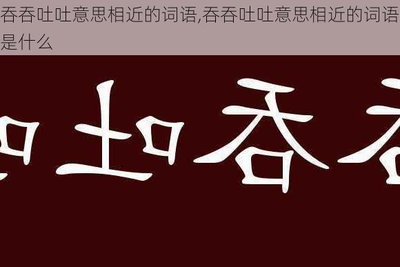 吞吞吐吐意思相近的词语,吞吞吐吐意思相近的词语是什么