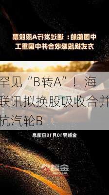 罕见“B转A”！海联讯拟换股吸收合并杭汽轮B