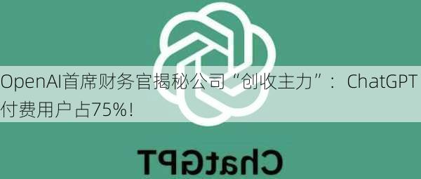 OpenAI首席财务官揭秘公司“创收主力”：ChatGPT付费用户占75%！