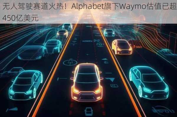 无人驾驶赛道火热！Alphabet旗下Waymo估值已超450亿美元