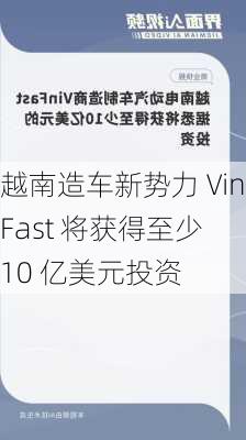 越南造车新势力 VinFast 将获得至少 10 亿美元投资