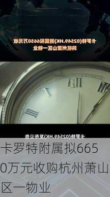 卡罗特附属拟6650万元收购杭州萧山区一物业