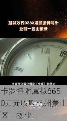 卡罗特附属拟6650万元收购杭州萧山区一物业