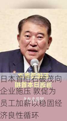 日本首相石破茂向企业施压 敦促为员工加薪以稳固经济良性循环