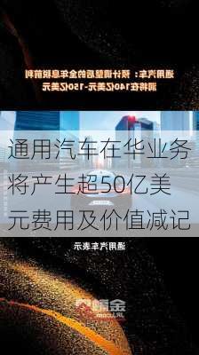 通用汽车在华业务将产生超50亿美元费用及价值减记