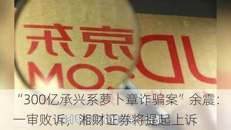 “300亿承兴系萝卜章诈骗案”余震：一审败诉，湘财证券将提起上诉