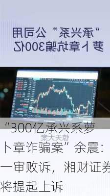 “300亿承兴系萝卜章诈骗案”余震：一审败诉，湘财证券将提起上诉