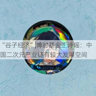 “谷子经济”|博时基金王诗瑶：中国二次元产业链有较大发展空间